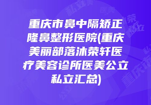 重庆市鼻中隔矫正隆鼻整形医院(重庆美丽部落沐荣轩医疗美容诊所医美公立私立汇总)