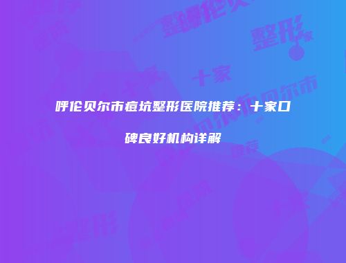 呼伦贝尔市痘坑整形医院推荐：十家口碑良好机构详解