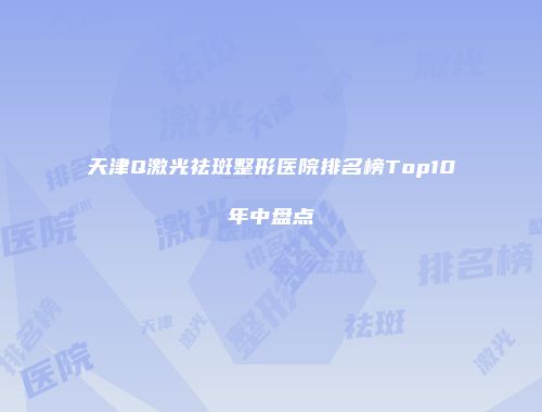 天津Q激光祛斑整形医院排名榜Top10年中盘点