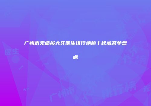 广州市无痛拔大牙医生排行榜前十权威名单盘点