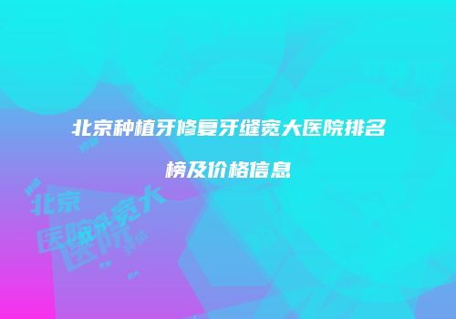 北京种植牙修复牙缝宽大医院排名榜及价格信息