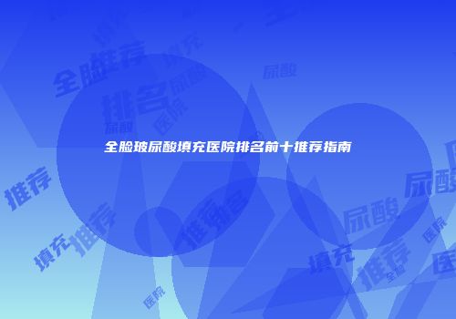 全脸玻尿酸填充医院排名前十推荐指南