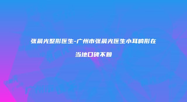 张晨光整形医生-广州市张晨光医生小耳畸形在当地口碑不赖
