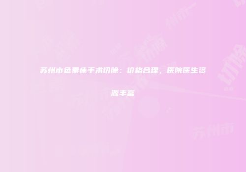 苏州市色素痣手术切除：价格合理，医院医生资源丰富