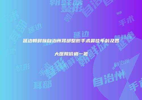 延边朝鲜族自治州耳部整形手术最佳年龄及各大医院价格一览