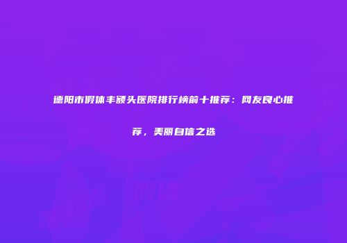 德阳市假体丰额头医院排行榜前十推荐：网友良心推荐，美丽自信之选