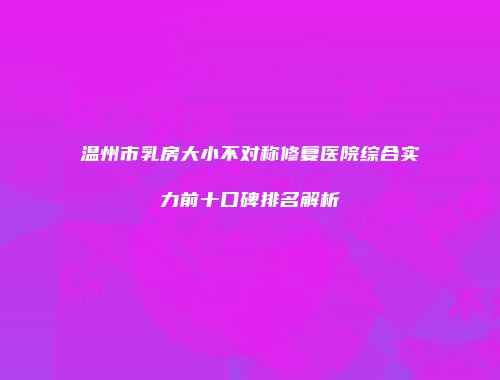 温州市乳房大小不对称修复医院综合实力前十口碑排名解析