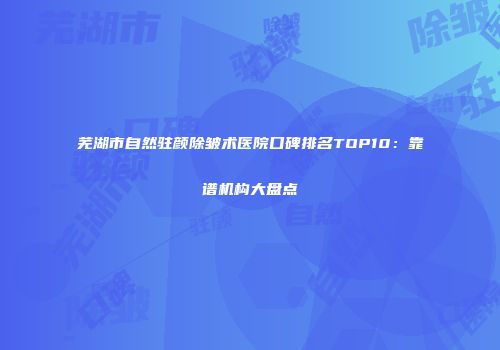 芜湖市自然驻颜除皱术医院口碑排名TOP10：靠谱机构大盘点