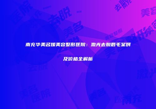 南充华美名媛美容整形医院：激光去脱唇毛案例及价格全解析