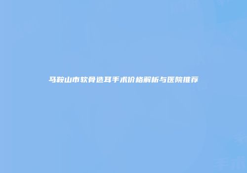 马鞍山市软骨造耳手术价格解析与医院推荐