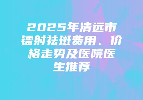 2025年清远市镭射祛斑费用、价格走势及医院医生推荐