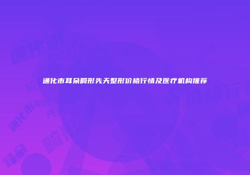 通化市耳朵畸形先天整形价格行情及医疗机构推荐