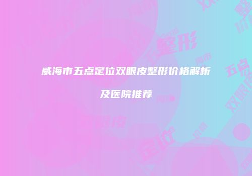 威海市五点定位双眼皮整形价格解析及医院推荐