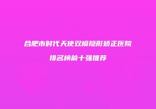 合肥市时代天使双模隐形矫正医院排名榜前十强推荐