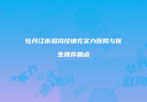 牡丹江市泪沟纹填充实力医院与医生推荐盘点