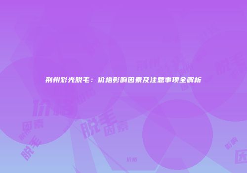 荆州彩光脱毛：价格影响因素及注意事项全解析