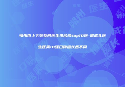 朔州市上下颚整形医生排名榜top10医-寇成礼医生医美10强口碑擅长各不同