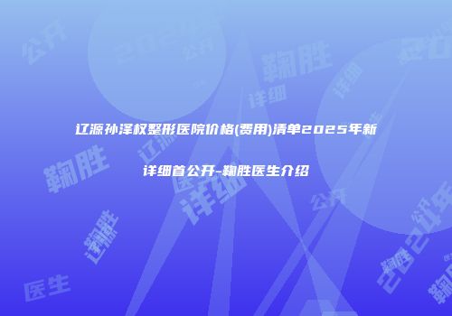 辽源孙泽权整形医院价格(费用)清单2025年新详细首公开-鞠胜医生介绍