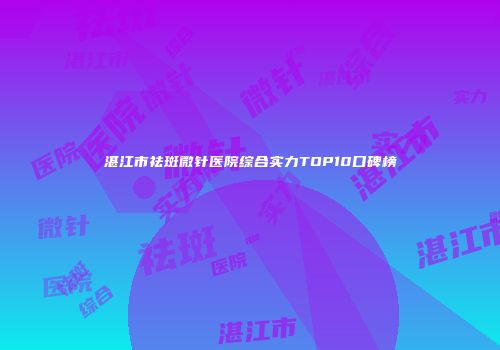 湛江市祛斑微针医院综合实力TOP10口碑榜