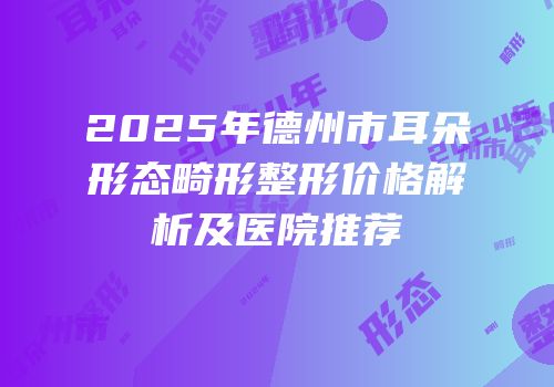 2025年德州市耳朵形态畸形整形价格解析及医院推荐
