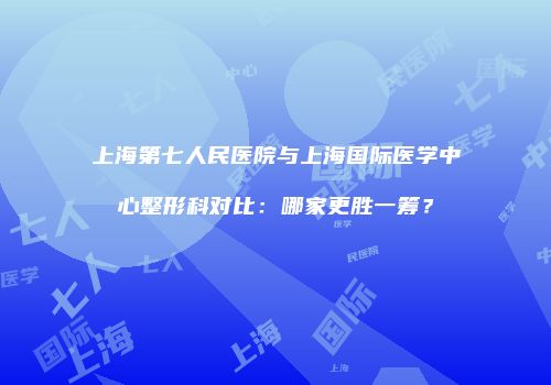 上海第七人民医院与上海国际医学中心整形科对比：哪家更胜一筹？
