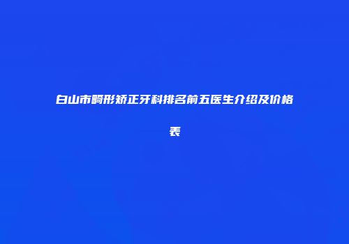 白山市畸形矫正牙科排名前五医生介绍及价格表