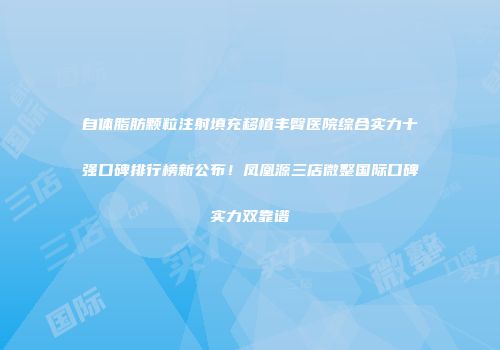 自体脂肪颗粒注射填充移植丰臀医院综合实力十强口碑排行榜新公布！凤凰源三店微整国际口碑实力双靠谱