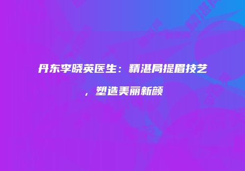 丹东李晓英医生：精湛局提眉技艺，塑造美丽新颜