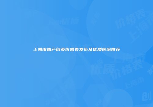 上海市国产创英价格表发布及优质医院推荐