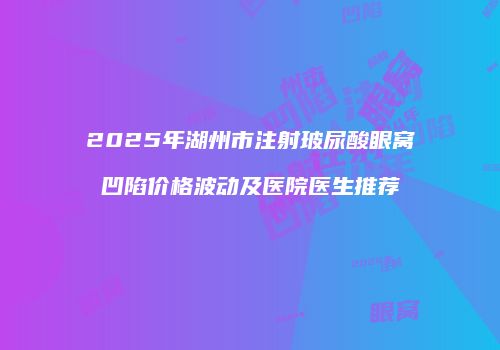 2025年湖州市注射玻尿酸眼窝凹陷价格波动及医院医生推荐