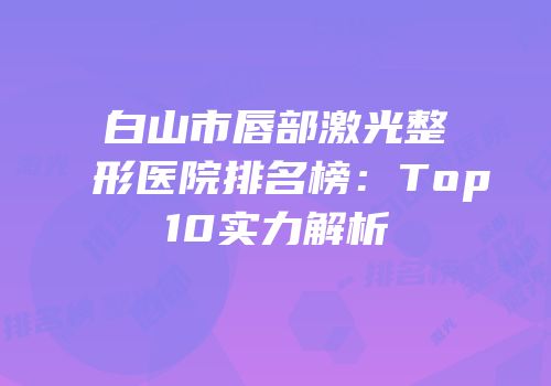 白山市唇部激光整形医院排名榜：Top10实力解析