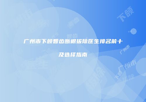 广州市下颌智齿断根拔除医生排名前十及选择指南
