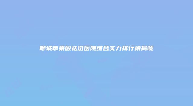 聊城市果酸祛斑医院综合实力排行榜揭晓