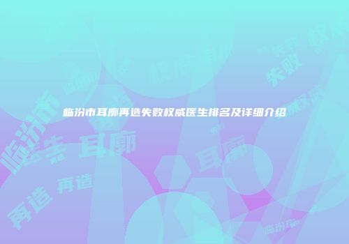 临汾市耳廓再造失败权威医生排名及详细介绍