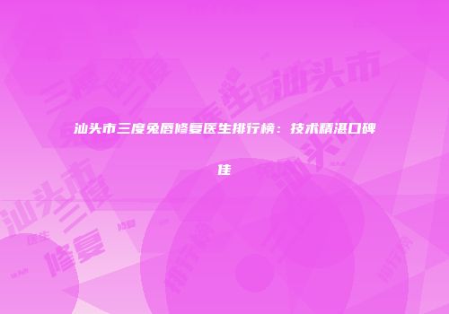 汕头市三度兔唇修复医生排行榜：技术精湛口碑佳