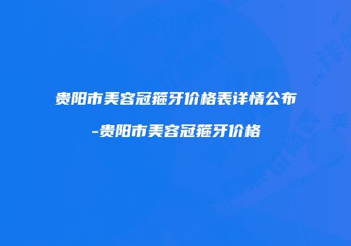 贵阳市美容冠箍牙价格表详情公布-贵阳市美容冠箍牙价格