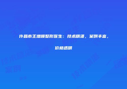 许昌市王增顺整形医生：技术精湛，案例丰富，价格透明