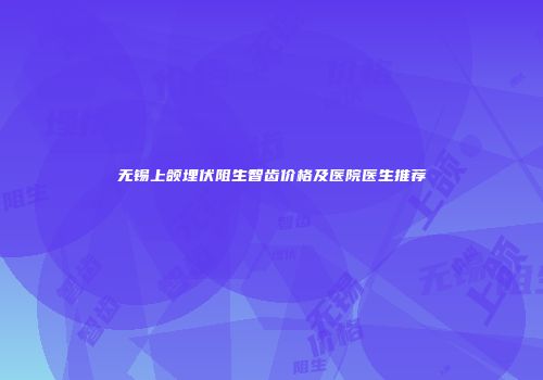 无锡上颌埋伏阻生智齿价格及医院医生推荐