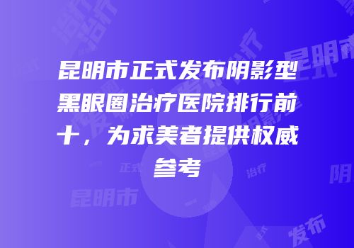 昆明市正式发布阴影型黑眼圈治疗医院排行前十，为求美者提供权威参考