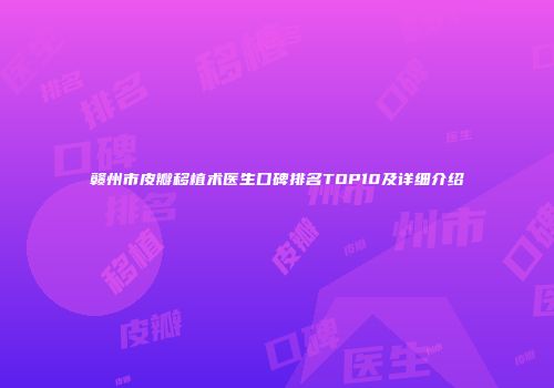 赣州市皮瓣移植术医生口碑排名TOP10及详细介绍