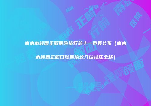 南京市颌面正畸医院排行前十一览表公布（南京市颌面正畸口腔医院这几位技压全场）