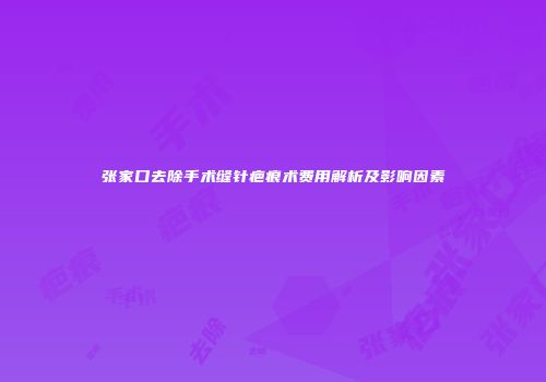 张家口去除手术缝针疤痕术费用解析及影响因素