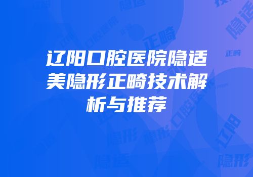 辽阳口腔医院隐适美隐形正畸技术解析与推荐