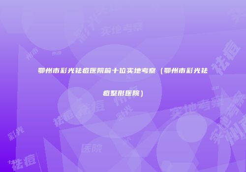鄂州市彩光祛痘医院前十位实地考察（鄂州市彩光祛痘整形医院）