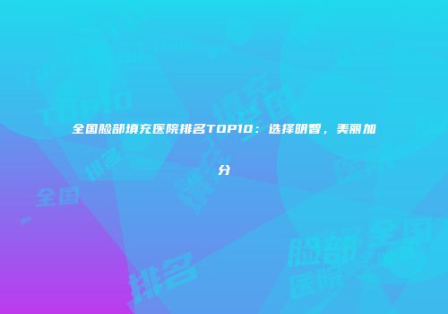全国脸部填充医院排名TOP10：选择明智，美丽加分