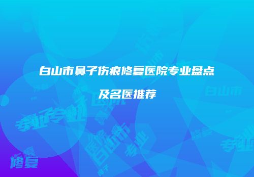 白山市鼻子伤痕修复医院专业盘点及名医推荐