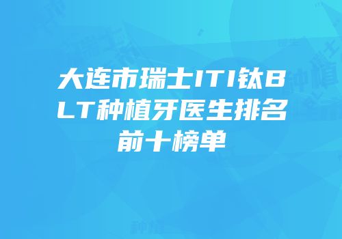大连市瑞士ITI钛BLT种植牙医生排名前十榜单