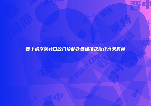 晋中榆次莱特口腔门诊部收费标准及治疗成果解析