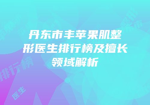 丹东市丰苹果肌整形医生排行榜及擅长领域解析