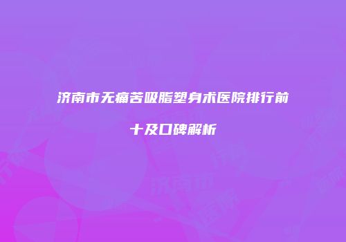济南市无痛苦吸脂塑身术医院排行前十及口碑解析